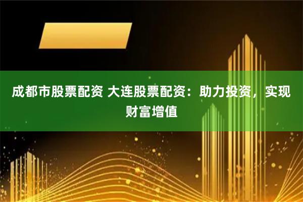 成都市股票配资 大连股票配资：助力投资，实现财富增值