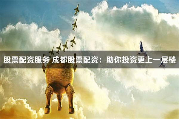 股票配资服务 成都股票配资：助你投资更上一层楼