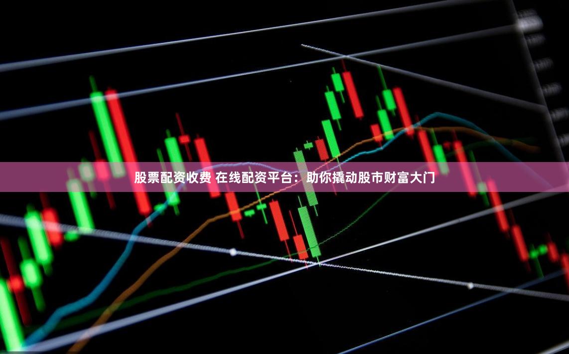 股票配资收费 在线配资平台：助你撬动股市财富大门