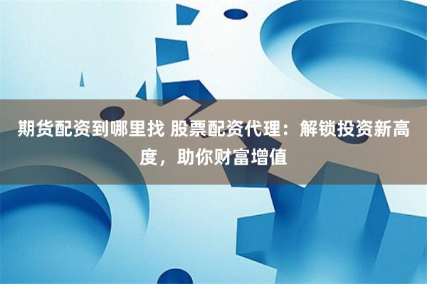 期货配资到哪里找 股票配资代理：解锁投资新高度，助你财富增值
