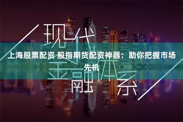上海股票配资 股指期货配资神器：助你把握市场先机