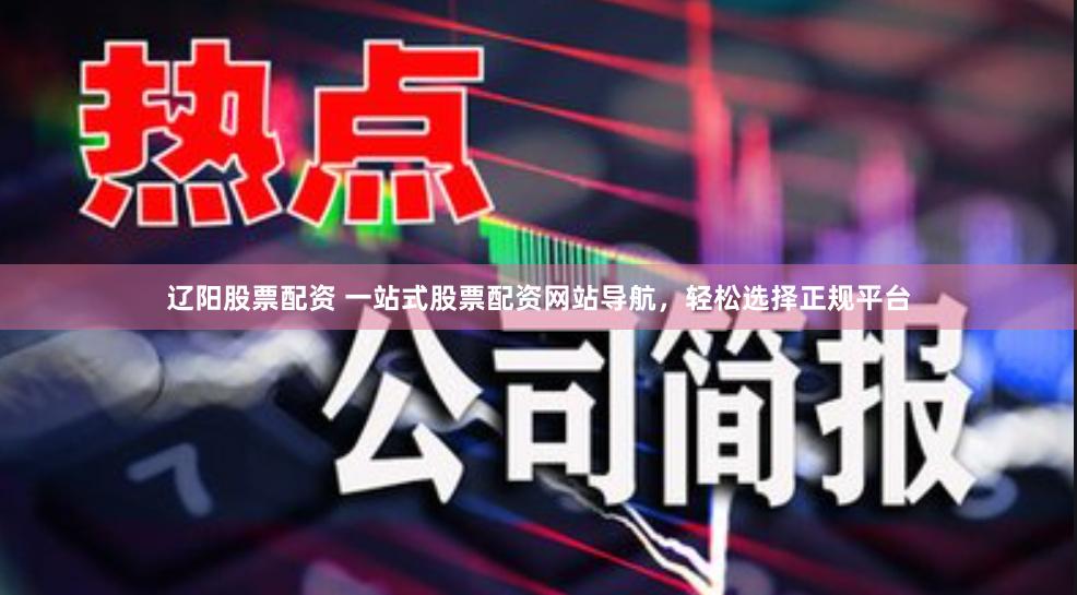 辽阳股票配资 一站式股票配资网站导航，轻松选择正规平台