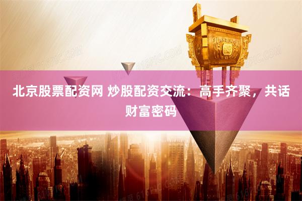 北京股票配资网 炒股配资交流：高手齐聚，共话财富密码