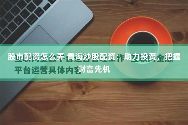 股市配资怎么弄 青海炒股配资：助力投资，把握财富先机