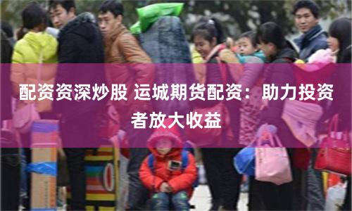 配资资深炒股 运城期货配资：助力投资者放大收益