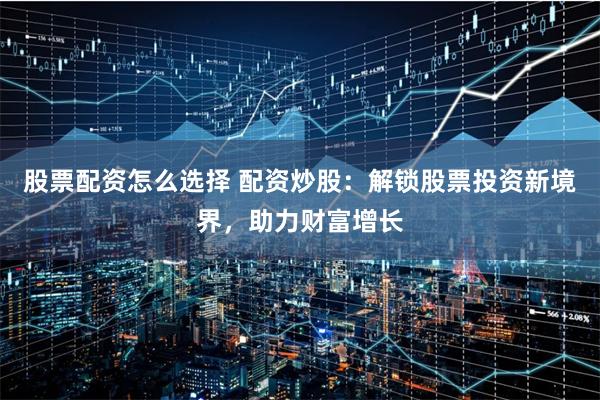股票配资怎么选择 配资炒股：解锁股票投资新境界，助力财富增长