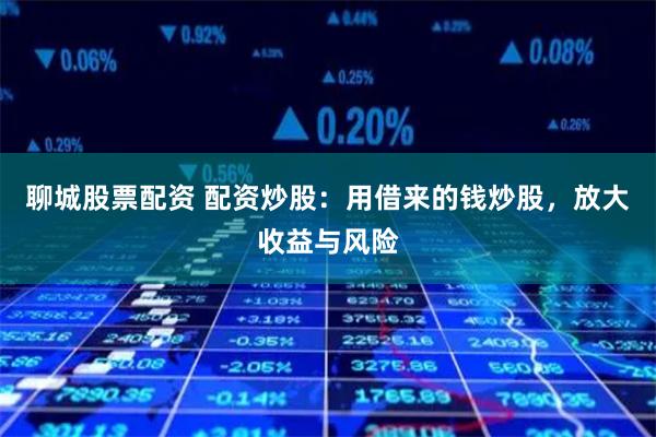 聊城股票配资 配资炒股：用借来的钱炒股，放大收益与风险