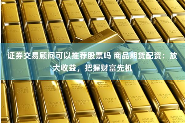 证券交易顾问可以推荐股票吗 商品期货配资:放大收益,把握财富先机