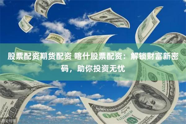 股票配资期货配资 喀什股票配资：解锁财富新密码，助你投资无忧