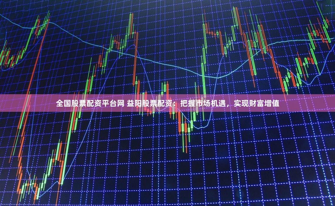 全国股票配资平台网 益阳股票配资：把握市场机遇，实现财富增值