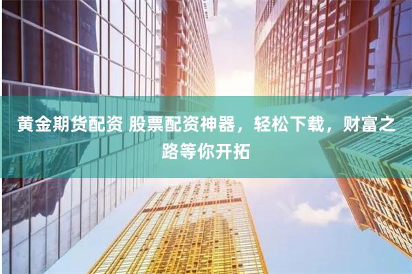 黄金期货配资 股票配资神器，轻松下载，财富之路等你开拓