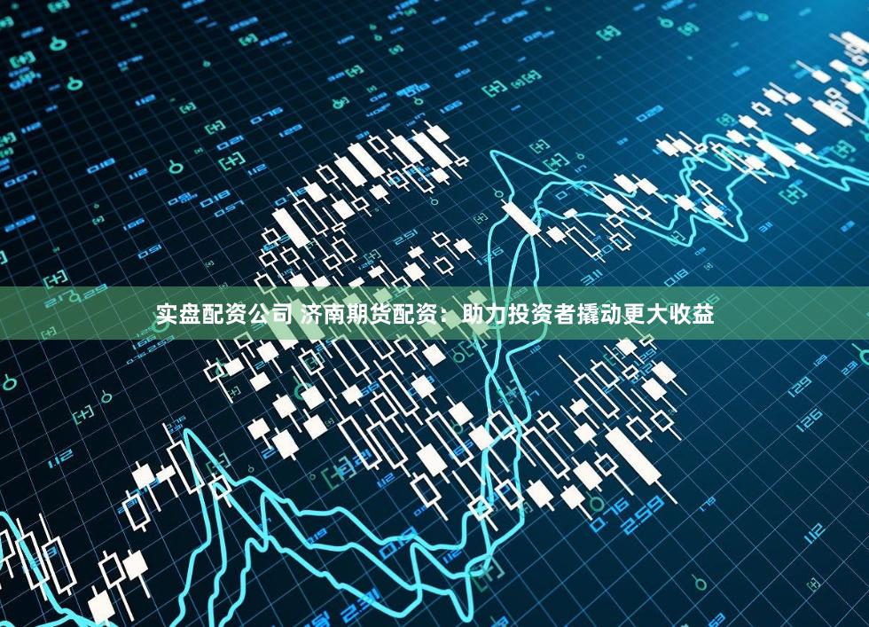 实盘配资公司 济南期货配资：助力投资者撬动更大收益