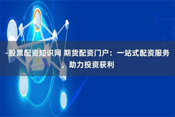 -股票配资知识网 期货配资门户：一站式配资服务，助力投资获利