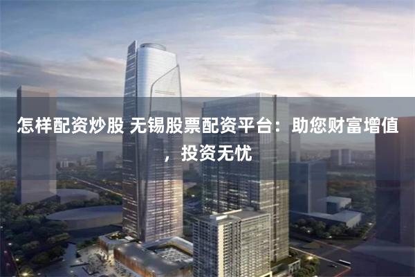 怎样配资炒股 无锡股票配资平台：助您财富增值，投资无忧