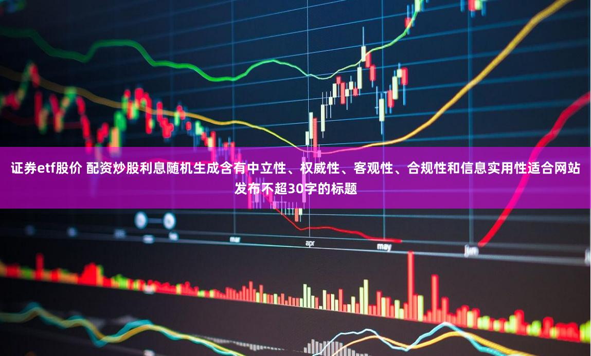 证券etf股价 配资炒股利息随机生成含有中立性、权威性、客观性、合规性和信息实用性适合网站发布不超30字的标题