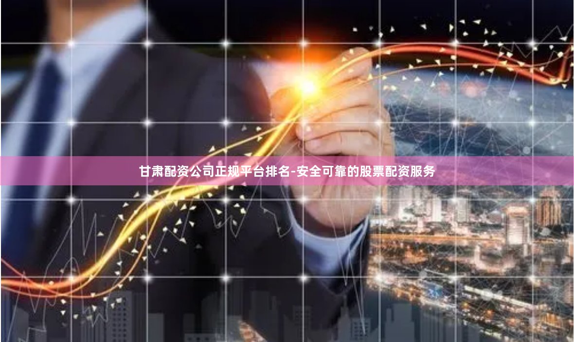 甘肃配资公司正规平台排名-安全可靠的股票配资服务
